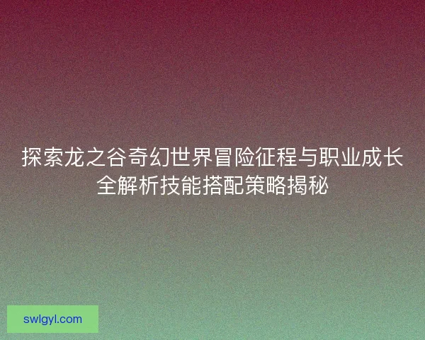 探索龙之谷奇幻世界冒险征程与职业成长全解析技能搭配策略揭秘