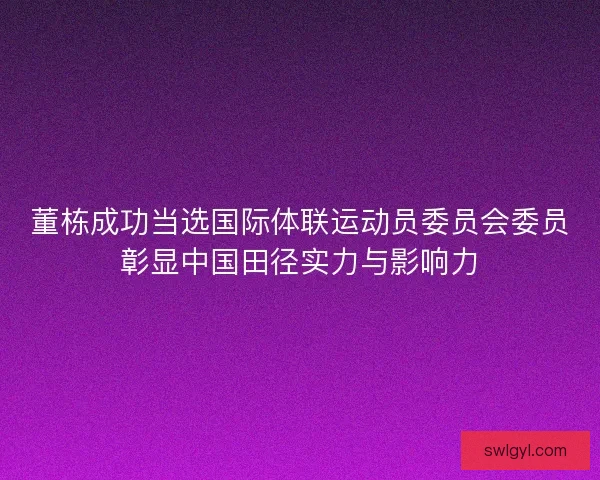 董栋成功当选国际体联运动员委员会委员彰显中国田径实力与影响力 董栋成功当选国际体联运动员委员会委员彰显中国田径实力与影响力