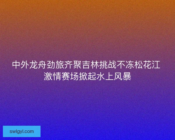 中外龙舟劲旅齐聚吉林挑战不冻松花江 激情赛场掀起水上风暴
