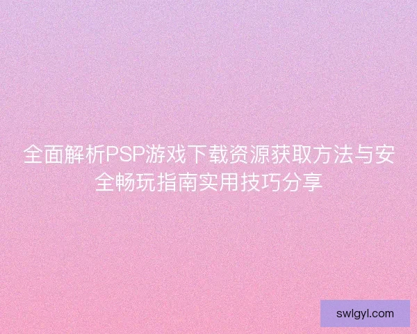 全面解析PSP游戏下载资源获取方法与安全畅玩指南实用技巧分享