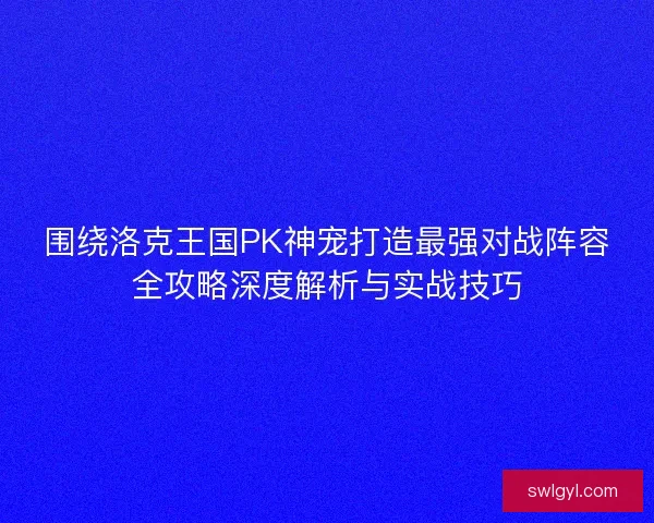 围绕洛克王国PK神宠打造最强对战阵容全攻略深度解析与实战技巧