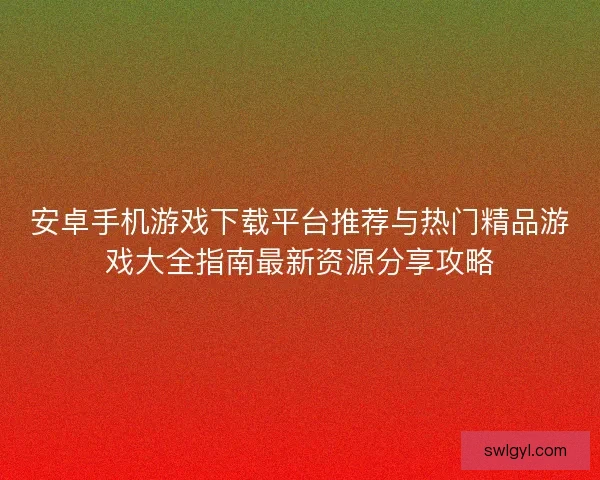 安卓手机游戏下载平台推荐与热门精品游戏大全指南最新资源分享攻略 安卓手机游戏下载平台推荐与热门精品游戏大全指南最新资源分享攻略