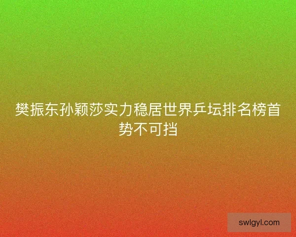 樊振东孙颖莎实力稳居世界乒坛排名榜首势不可挡