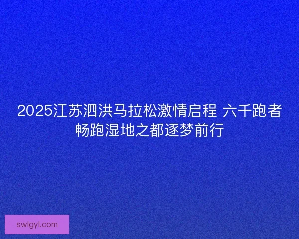 2025江苏泗洪马拉松激情启程 六千跑者畅跑湿地之都逐梦前行