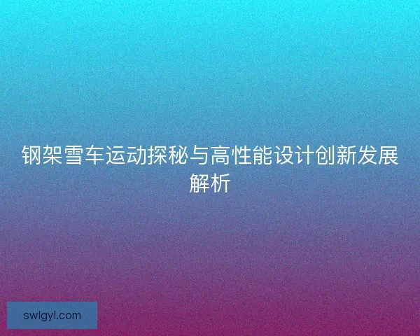 钢架雪车运动探秘与高性能设计创新发展解析