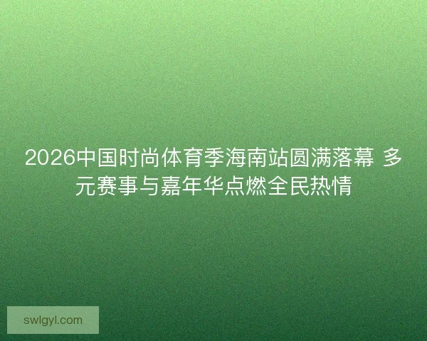 2026中国时尚体育季海南站圆满落幕 多元赛事与嘉年华点燃全民热情