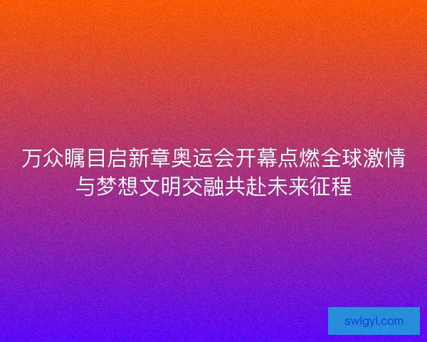 万众瞩目启新章奥运会开幕点燃全球激情与梦想文明交融共赴未来征程