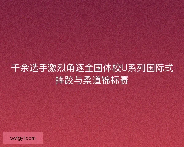 千余选手激烈角逐全国体校U系列国际式摔跤与柔道锦标赛