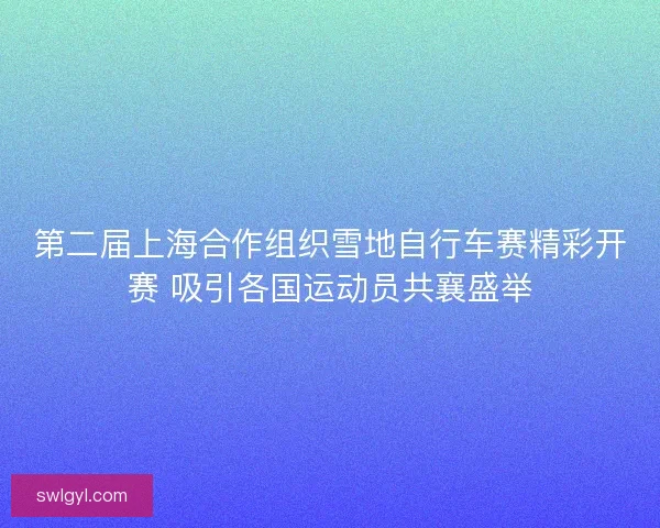 第二届上海合作组织雪地自行车赛精彩开赛 吸引各国运动员共襄盛举