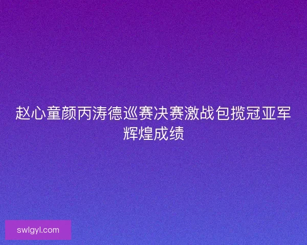赵心童颜丙涛德巡赛决赛激战包揽冠亚军辉煌成绩