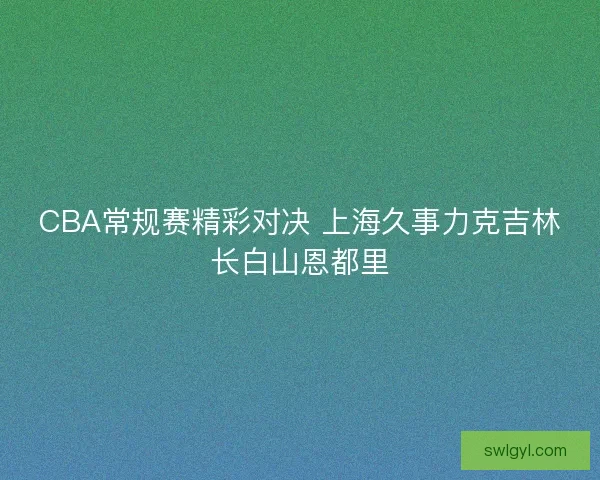 CBA常规赛精彩对决 上海久事力克吉林长白山恩都里