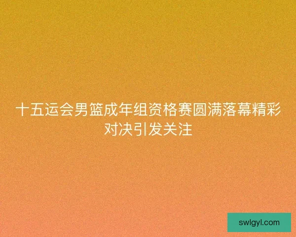 十五运会男篮成年组资格赛圆满落幕精彩对决引发关注 十五运会男篮成年组资格赛圆满落幕精彩对决引发关注