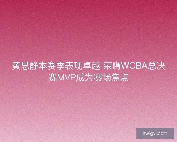 黄思静本赛季表现卓越 荣膺WCBA总决赛MVP成为赛场焦点