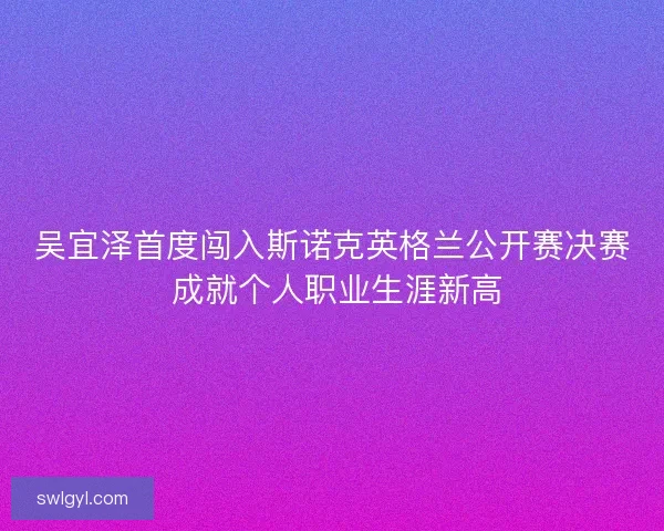 吴宜泽首度闯入斯诺克英格兰公开赛决赛 成就个人职业生涯新高