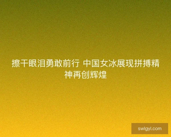 擦干眼泪勇敢前行 中国女冰展现拼搏精神再创辉煌 擦干眼泪勇敢前行 中国女冰展现拼搏精神再创辉煌