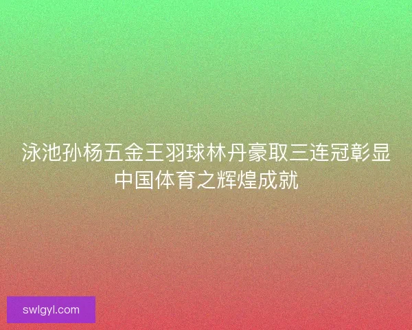 泳池孙杨五金王羽球林丹豪取三连冠彰显中国体育之辉煌成就