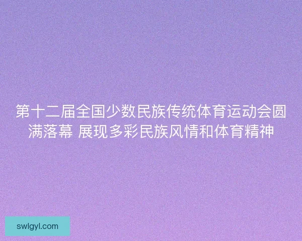 第十二届全国少数民族传统体育运动会圆满落幕 展现多彩民族风情和体育精神 第十二届全国少数民族传统体育运动会圆满落幕 展现多彩民族风情和体育精神