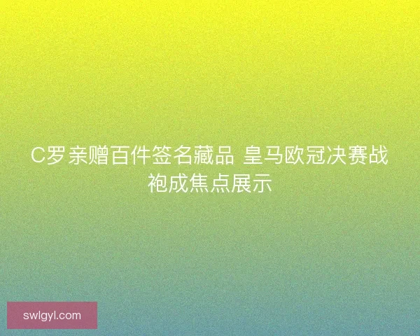 C罗亲赠百件签名藏品 皇马欧冠决赛战袍成焦点展示