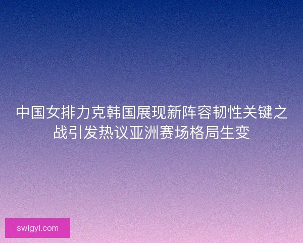 中国女排力克韩国展现新阵容韧性关键之战引发热议亚洲赛场格局生变