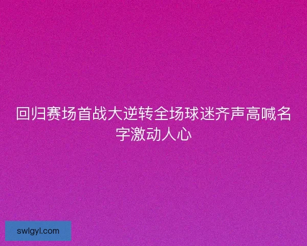 回归赛场首战大逆转全场球迷齐声高喊名字激动人心