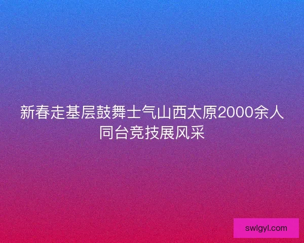 新春走基层鼓舞士气山西太原2000余人同台竞技展风采