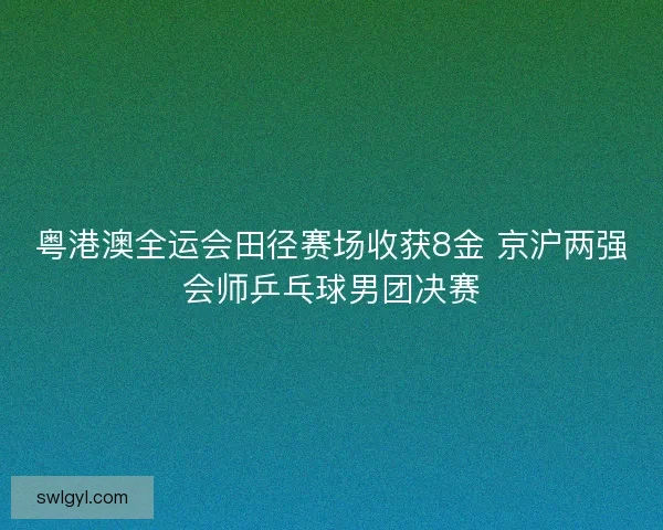 粤港澳全运会田径赛场收获8金 京沪两强会师乒乓球男团决赛