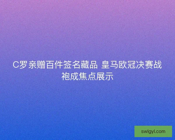 C罗亲赠百件签名藏品 皇马欧冠决赛战袍成焦点展示