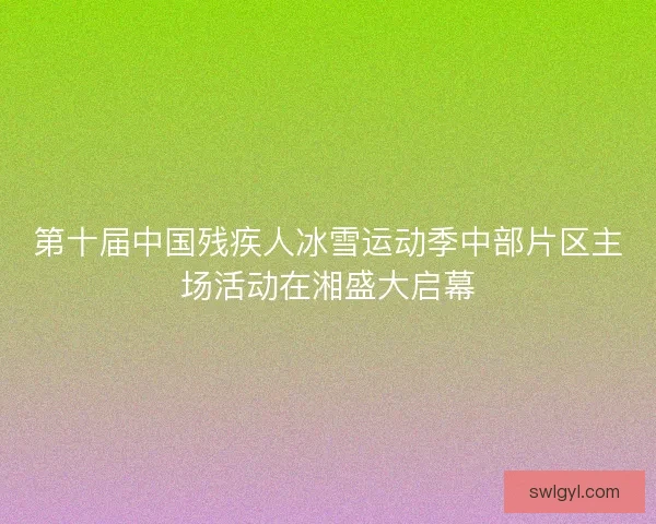 第十届中国残疾人冰雪运动季中部片区主场活动在湘盛大启幕