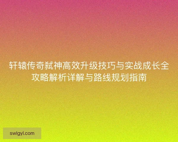 轩辕传奇弑神高效升级技巧与实战成长全攻略解析详解与路线规划指南