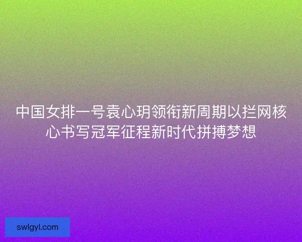 中国女排一号袁心玥领衔新周期以拦网核心书写冠军征程新时代拼搏梦想