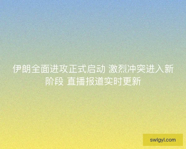 伊朗全面进攻正式启动 激烈冲突进入新阶段 直播报道实时更新