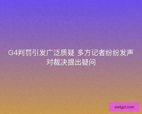 G4判罚引发广泛质疑 多方记者纷纷发声对裁决提出疑问