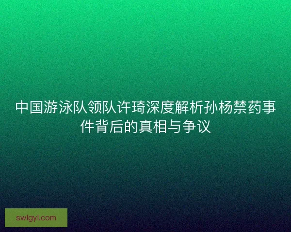 中国游泳队领队许琦深度解析孙杨禁药事件背后的真相与争议 中国游泳队领队许琦深度解析孙杨禁药事件背后的真相与争议