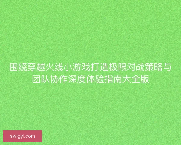 围绕穿越火线小游戏打造极限对战策略与团队协作深度体验指南大全版 围绕穿越火线小游戏打造极限对战策略与团队协作深度体验指南大全版
