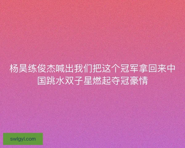 杨昊练俊杰喊出我们把这个冠军拿回来中国跳水双子星燃起夺冠豪情 杨昊练俊杰喊出我们把这个冠军拿回来中国跳水双子星燃起夺冠豪情