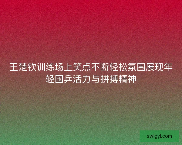 王楚钦训练场上笑点不断轻松氛围展现年轻国乒活力与拼搏精神 王楚钦训练场上笑点不断轻松氛围展现年轻国乒活力与拼搏精神
