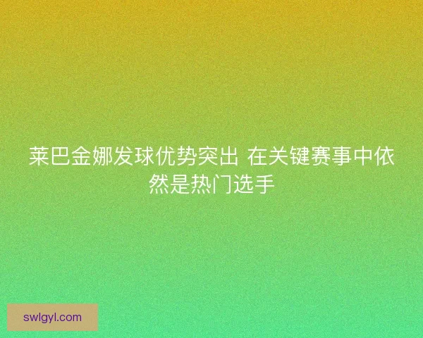 莱巴金娜发球优势突出 在关键赛事中依然是热门选手 莱巴金娜发球优势突出 在关键赛事中依然是热门选手