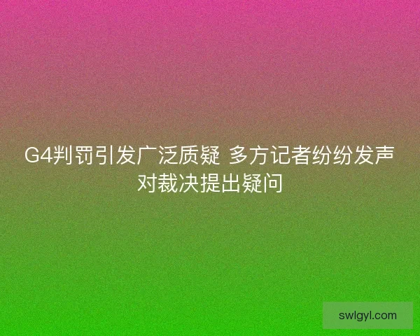 G4判罚引发广泛质疑 多方记者纷纷发声对裁决提出疑问 G4判罚引发广泛质疑 多方记者纷纷发声对裁决提出疑问