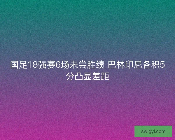 国足18强赛6场未尝胜绩 巴林印尼各积5分凸显差距 国足18强赛6场未尝胜绩 巴林印尼各积5分凸显差距